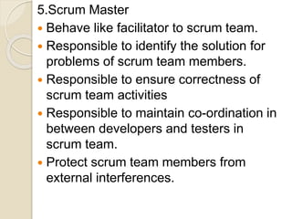 5.Scrum Master
 Behave like facilitator to scrum team.
 Responsible to identify the solution for
problems of scrum team members.
 Responsible to ensure correctness of
scrum team activities
 Responsible to maintain co-ordination in
between developers and testers in
scrum team.
 Protect scrum team members from
external interferences.
 