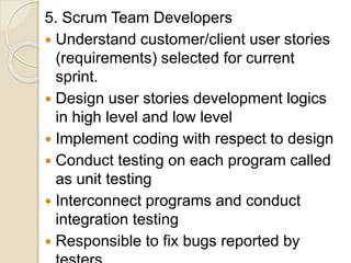 5. Scrum Team Developers
 Understand customer/client user stories
(requirements) selected for current
sprint.
 Design user stories development logics
in high level and low level
 Implement coding with respect to design
 Conduct testing on each program called
as unit testing
 Interconnect programs and conduct
integration testing
 Responsible to fix bugs reported by
 