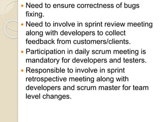  Need to ensure correctness of bugs
fixing.
 Need to involve in sprint review meeting
along with developers to collect
feedback from customers/clients.
 Participation in daily scrum meeting is
mandatory for developers and testers.
 Responsible to involve in sprint
retrospective meeting along with
developers and scrum master for team
level changes.
 