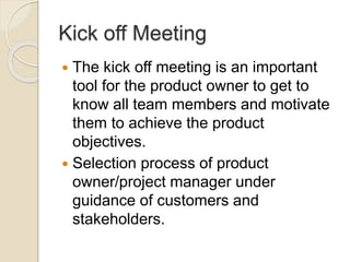 Kick off Meeting
 The kick off meeting is an important
tool for the product owner to get to
know all team members and motivate
them to achieve the product
objectives.
 Selection process of product
owner/project manager under
guidance of customers and
stakeholders.
 