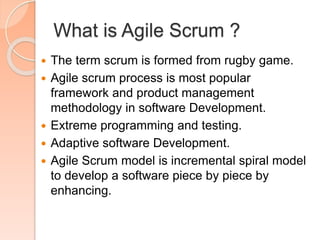 What is Agile Scrum ?
 The term scrum is formed from rugby game.
 Agile scrum process is most popular
framework and product management
methodology in software Development.
 Extreme programming and testing.
 Adaptive software Development.
 Agile Scrum model is incremental spiral model
to develop a software piece by piece by
enhancing.
 
