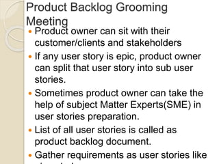Product Backlog Grooming
Meeting
 Product owner can sit with their
customer/clients and stakeholders
 If any user story is epic, product owner
can split that user story into sub user
stories.
 Sometimes product owner can take the
help of subject Matter Experts(SME) in
user stories preparation.
 List of all user stories is called as
product backlog document.
 Gather requirements as user stories like
 