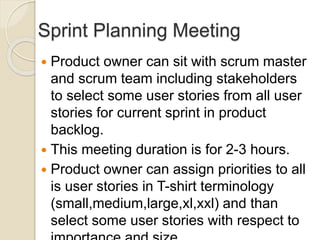 Sprint Planning Meeting
 Product owner can sit with scrum master
and scrum team including stakeholders
to select some user stories from all user
stories for current sprint in product
backlog.
 This meeting duration is for 2-3 hours.
 Product owner can assign priorities to all
is user stories in T-shirt terminology
(small,medium,large,xl,xxl) and than
select some user stories with respect to
 