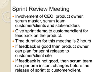 Sprint Review Meeting
 Involvement of CEO, product owner,
scrum master, scrum team,
customer/clients and stakeholders
 Give sprint demo to customer/client for
feedback on the product.
 Time duration for this meeting is 2 hours
 If feedback is good than product owner
can plan for sprint release to
customer/client site
 If feedback is not good, then scrum team
can perform instant changes before the
release of sprint to customer/client.
 