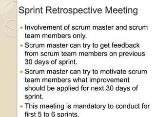 Sprint Retrospective Meeting
 Involvement of scrum master and scrum
team members only.
 Scrum master can try to get feedback
from scrum team members on previous
30 days of sprint.
 Scrum master can try to motivate scrum
team members what improvement
should be applied for next 30 days of
sprint.
 This meeting is mandatory to conduct for
first 5 to 6 sprints.
 