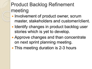 Product Backlog Refinement
meeting
 Involvement of product owner, scrum
master, stakeholders and customer/client.
 Identify changes in product backlog user
stories which is yet to develop.
 Approve changes and than concentrate
on next sprint planning meeting.
 This meeting duration is 2-3 hours
 