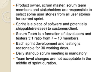  Product owner, scrum master, scrum team
members and stakeholders are responsible to
select some user stories from all user stories
for current sprint.
 Sprint is a piece of software and potentially
shippable(release) to customer/client.
 Scrum Team is a formation of developers and
testers 3:1 ratio from 7 – 10 members.
 Each sprint development and testing is
reasonable for 30 working days.
 Daily standup scrum meeting is mandatory
 Team level changes are not acceptable in the
middle of sprint duration.
 