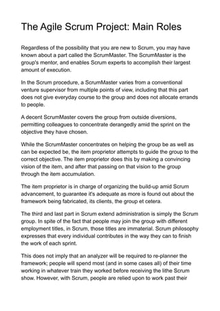 The Agile Scrum Project: Main Roles
Regardless of the possibility that you are new to Scrum, you may have
known about a part called the ScrumMaster. The ScrumMaster is the
group's mentor, and enables Scrum experts to accomplish their largest
amount of execution.
In the Scrum procedure, a ScrumMaster varies from a conventional
venture supervisor from multiple points of view, including that this part
does not give everyday course to the group and does not allocate errands
to people.
A decent ScrumMaster covers the group from outside diversions,
permitting colleagues to concentrate derangedly amid the sprint on the
objective they have chosen.
While the ScrumMaster concentrates on helping the group be as well as
can be expected be, the item proprietor attempts to guide the group to the
correct objective. The item proprietor does this by making a convincing
vision of the item, and after that passing on that vision to the group
through the item accumulation.
The item proprietor is in charge of organizing the build-up amid Scrum
advancement, to guarantee it's adequate as more is found out about the
framework being fabricated, its clients, the group et cetera.
The third and last part in Scrum extend administration is simply the Scrum
group. In spite of the fact that people may join the group with different
employment titles, in Scrum, those titles are immaterial. Scrum philosophy
expresses that every individual contributes in the way they can to finish
the work of each sprint.
This does not imply that an analyzer will be required to re-planner the
framework; people will spend most (and in some cases all) of their time
working in whatever train they worked before receiving the lithe Scrum
show. However, with Scrum, people are relied upon to work past their
 