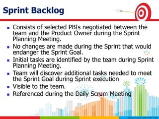 Sprint Backlog
 Consists of selected PBIs negotiated between the
team and the Product Owner during the Sprint
Planning Meeting.
 No changes are made during the Sprint that would
endanger the Sprint Goal.
 Initial tasks are identified by the team during Sprint
Planning Meeting.
 Team will discover additional tasks needed to meet
the Sprint Goal during Sprint execution
 Visible to the team.
 Referenced during the Daily Scrum Meeting
 