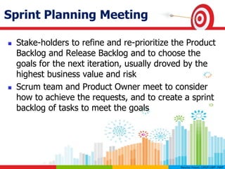 Sprint Planning Meeting
 Stake-holders to refine and re-prioritize the Product
Backlog and Release Backlog and to choose the
goals for the next iteration, usually droved by the
highest business value and risk
 Scrum team and Product Owner meet to consider
how to achieve the requests, and to create a sprint
backlog of tasks to meet the goals
 