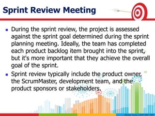 Sprint Review Meeting
 During the sprint review, the project is assessed
against the sprint goal determined during the sprint
planning meeting. Ideally, the team has completed
each product backlog item brought into the sprint,
but it's more important that they achieve the overall
goal of the sprint.
 Sprint review typically include the product owner,
the ScrumMaster, development team, and the
product sponsors or stakeholders.
 