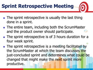 Sprint Retrospective Meeting
 The sprint retrospective is usually the last thing
done in a sprint.
 The entire team, including both the ScrumMaster
and the product owner should participate.
 The sprint retrospective is of 3 hours duration for a
four week sprint.
 The sprint retrospective is a meeting facilitated by
the ScrumMaster at which the team discusses the
just-concluded sprint and determines what could be
changed that might make the next sprint more
productive.
 