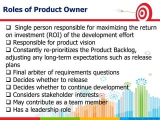 Roles of Product Owner
 Single person responsible for maximizing the return
on investment (ROI) of the development effort
 Responsible for product vision
 Constantly re-prioritizes the Product Backlog,
adjusting any long-term expectations such as release
plans
 Final arbiter of requirements questions
 Decides whether to release
 Decides whether to continue development
 Considers stakeholder interests
 May contribute as a team member
 Has a leadership role
 