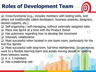 Roles of Development Team
 Cross-functional (e.g., includes members with testing skills, and
others not traditionally called developers: business analysts, designers,
domain experts, etc.)
 Self-organizing / self-managing, without externally assigned roles
 Plans one Sprint at a time with the Product Owner
 Has autonomy regarding how to develop the increment
 Intensely collaborative
 Most successful when located in one team room, particularly for the
first few Sprints
 Most successful with long-term, full-time membership. Scrum moves
work to a flexible learning team and avoids moving people or splitting
them between teams.
 6 ± 3 members
 Has a leadership role
 