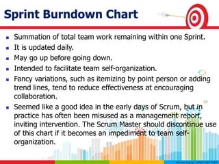 Sprint Burndown Chart
 Summation of total team work remaining within one Sprint.
 It is updated daily.
 May go up before going down.
 Intended to facilitate team self-organization.
 Fancy variations, such as itemizing by point person or adding
trend lines, tend to reduce effectiveness at encouraging
collaboration.
 Seemed like a good idea in the early days of Scrum, but in
practice has often been misused as a management report,
inviting intervention. The Scrum Master should discontinue use
of this chart if it becomes an impediment to team self-
organization.
 
