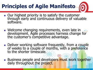 Principles of Agile Manifesto
 Our highest priority is to satisfy the customer
through early and continuous delivery of valuable
software.
 Welcome changing requirements, even late in
development. Agile processes harness change for
the customer's competitive advantage.
 Deliver working software frequently, from a couple
of weeks to a couple of months, with a preference
to the shorter timescale.
 Business people and developers must work together
daily throughout the project.
 