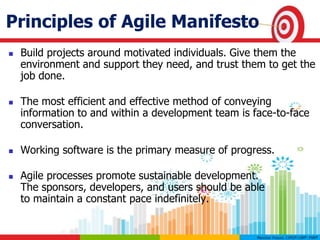 Principles of Agile Manifesto
 Build projects around motivated individuals. Give them the
environment and support they need, and trust them to get the
job done.
 The most efficient and effective method of conveying
information to and within a development team is face-to-face
conversation.
 Working software is the primary measure of progress.
 Agile processes promote sustainable development.
The sponsors, developers, and users should be able
to maintain a constant pace indefinitely.
 