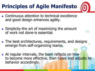 Principles of Agile Manifesto
 Continuous attention to technical excellence
and good design enhances agility.
 Simplicity-the art of maximizing the amount
of work not done-is essential.
 The best architectures, requirements, and designs
emerge from self-organizing teams.
 At regular intervals, the team reflects on how
to become more effective, then tunes and adjusts its
behavior accordingly.
 