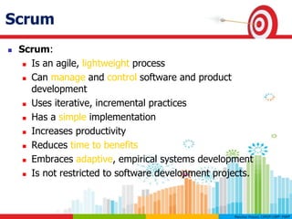 What is Scrum?Scrum
 Scrum:
 Is an agile, lightweight process
 Can manage and control software and product
development
 Uses iterative, incremental practices
 Has a simple implementation
 Increases productivity
 Reduces time to benefits
 Embraces adaptive, empirical systems development
 Is not restricted to software development projects.
 