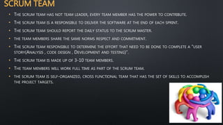 SCRUM TEAM
• THE SCRUM TEAM HAS NOT TEAM LEADER, EVERY TEAM MEMBER HAS THE POWER TO CONTRIBUTE.
• THE SCRUM TEAM IS A RESPONSIBLE TO DELIVER THE SOFTWARE AT THE END OF EACH SPRINT.
• THE SCRUM TEAM SHOULD REPORT THE DAILY STATUS TO THE SCRUM MASTER.
• THE TEAM MEMBERS SHARE THE SAME NORMS RESPECT AND COMMITMENT.
• THE SCRUM TEAM RESPONSIBLE TO DETERMINE THE EFFORT THAT NEED TO BE DONE TO COMPLETE A “USER
STORY(ANALYSIS , CODE DESIGN , DEVELOPMENT AND TESTING)”.
• THE SCRUM TEAM IS MADE UP OF 3-10 TEAM MEMBERS.
• THE TEAM MEMBERS WILL WORK FULL TIME AS PART OF THE SCRUM TEAM.
• THE SCRUM TEAM IS SELF-ORGANIZED, CROSS FUNCTIONAL TEAM THAT HAS THE SET OF SKILLS TO ACCOMPLISH
THE PROJECT TARGETS.
 
