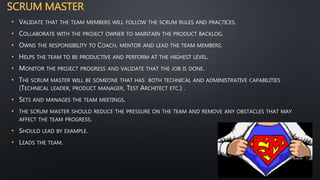 SCRUM MASTER
• VALIDATE THAT THE TEAM MEMBERS WILL FOLLOW THE SCRUM RULES AND PRACTICES.
• COLLABORATE WITH THE PROJECT OWNER TO MAINTAIN THE PRODUCT BACKLOG.
• OWNS THE RESPONSIBILITY TO COACH, MENTOR AND LEAD THE TEAM MEMBERS.
• HELPS THE TEAM TO BE PRODUCTIVE AND PERFORM AT THE HIGHEST LEVEL.
• MONITOR THE PROJECT PROGRESS AND VALIDATE THAT THE JOB IS DONE.
• THE SCRUM MASTER WILL BE SOMEONE THAT HAS BOTH TECHNICAL AND ADMINISTRATIVE CAPABILITIES
(TECHNICAL LEADER, PRODUCT MANAGER, TEST ARCHITECT ETC.) .
• SETS AND MANAGES THE TEAM MEETINGS.
• THE SCRUM MASTER SHOULD REDUCE THE PRESSURE ON THE TEAM AND REMOVE ANY OBSTACLES THAT MAY
AFFECT THE TEAM PROGRESS.
• SHOULD LEAD BY EXAMPLE.
• LEADS THE TEAM.
 
