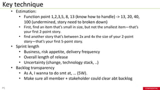 CONFIDENTIAL
Key technique
21
• Estimation:
• Function point 1,2,3,5, 8, 13 (know how to handle) -> 13, 20, 40,
100 (undermined, story need to broken down)
• First, find an item that’s small in size, but not the smallest item—that’s
your first 2-point story.
• find another story that’s between 2x and 4x the size of your 2-point
story—that’s your first 5-point story.
• Sprint length
• Business, risk appetite, delivery frequency
• Overall length of release
• Uncertainty (change, technology stack, ..)
• Backlog transparency
• As A, I wanna to do smt at, … (5W).
• Make sure all member + stakeholder could clear abt backlog
 