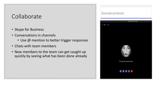 Collaborate
• Skype for Business
• Conversations in channels
• Use @ mention to better trigger responses
• Chats with team members
• New members to the team can get caught up
quickly by seeing what has been done already
 
