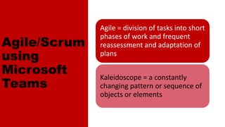 Agile/Scrum on
Microsoft Teams
Agile = division of tasks into short
phases of work and frequent
reassessment and adaptation of
plans
Kaleidoscope = a constantly
changing pattern or sequence of
objects or elements
Agile/Scrum
using
Microsoft
Teams
 