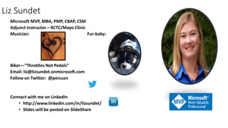 Liz Sundet
Microsoft MVP, MBA, PMP, CBAP, CSM
Adjunct Instructor – RCTC/Mayo Clinic
Musician: Fur-baby:
Biker—”Throttles Not Pedals”
Email: liz@lizsundet.onmicrosoft.com
Follow on Twitter: @percusn
Connect with me on LinkedIn
• http://www.linkedin.com/in/lizsundet/
• Slides will be posted on SlideShare
 