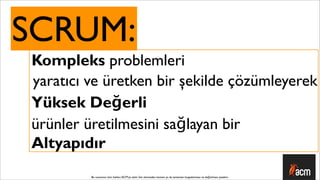 SCRUM:
Kompleks problemleri
yaratıcı ve üretken bir şekilde çözümleyerek
Yüksek Değerli
ürünler üretilmesini sağlayan bir
Altyapıdır
         Bu sunumun tüm hakları ACM’ya aittir. İzin alınmadan kısmen ya da tamamen kopyalanması ve dağıtılması yasaktır.
 