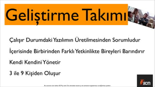 Geliştirme Takımı
Çalışır Durumdaki Yazılımın Üretilmesinden Sorumludur
İçerisinde Birbirinden Farklı Yetkinlikte Bireyleri Barındırır
Kendi Kendini Yönetir
3 ile 9 Kişiden Oluşur
                Bu sunumun tüm hakları ACM’ya aittir. İzin alınmadan kısmen ya da tamamen kopyalanması ve dağıtılması yasaktır.
 