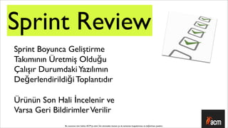 Sprint Review
Sprint Boyunca Geliştirme
Takımının Üretmiş Olduğu
Çalışır Durumdaki Yazılımın
Değerlendirildiği Toplantıdır

Ürünün Son Hali İncelenir ve
Varsa Geri Bildirimler Verilir
               Bu sunumun tüm hakları ACM’ya aittir. İzin alınmadan kısmen ya da tamamen kopyalanması ve dağıtılması yasaktır.
 