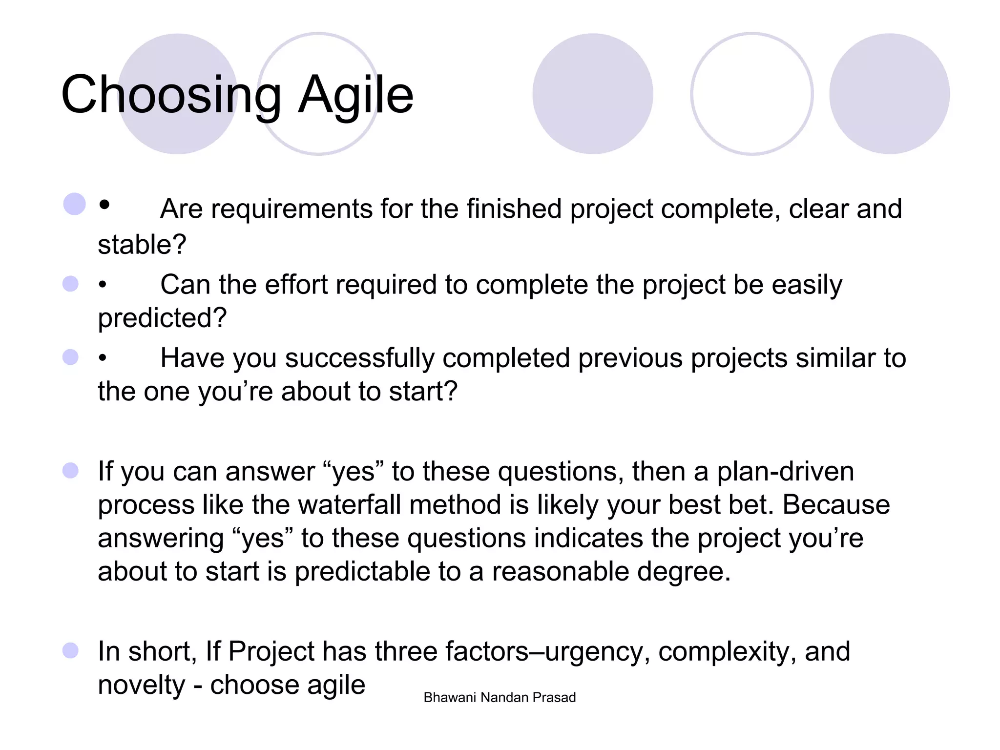Bhawani Nandan Prasad
Choosing Agile
 • Are requirements for the finished project complete, clear and
stable?
 • Can the effort required to complete the project be easily
predicted?
 • Have you successfully completed previous projects similar to
the one you’re about to start?
 If you can answer “yes” to these questions, then a plan-driven
process like the waterfall method is likely your best bet. Because
answering “yes” to these questions indicates the project you’re
about to start is predictable to a reasonable degree.
 In short, If Project has three factors–urgency, complexity, and
novelty - choose agile
 