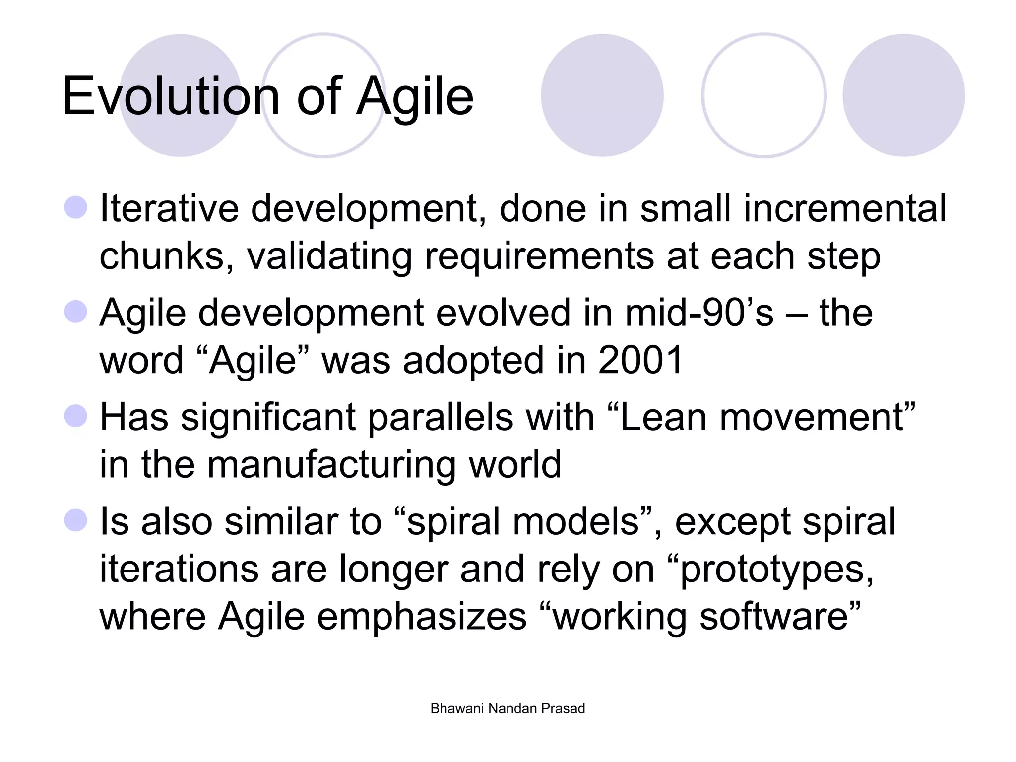 Bhawani Nandan Prasad
Evolution of Agile
 Iterative development, done in small incremental
chunks, validating requirements at each step
 Agile development evolved in mid-90’s – the
word “Agile” was adopted in 2001
 Has significant parallels with “Lean movement”
in the manufacturing world
 Is also similar to “spiral models”, except spiral
iterations are longer and rely on “prototypes,
where Agile emphasizes “working software”
 