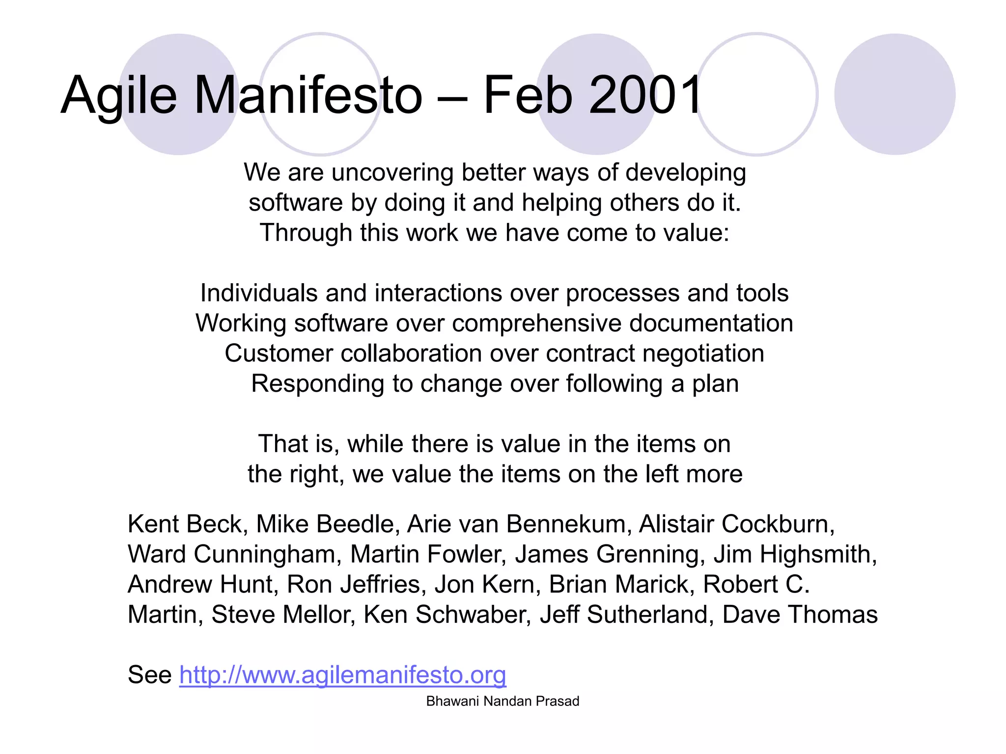 Bhawani Nandan Prasad
Agile Manifesto – Feb 2001
We are uncovering better ways of developing
software by doing it and helping others do it.
Through this work we have come to value:
Individuals and interactions over processes and tools
Working software over comprehensive documentation
Customer collaboration over contract negotiation
Responding to change over following a plan
That is, while there is value in the items on
the right, we value the items on the left more
Kent Beck, Mike Beedle, Arie van Bennekum, Alistair Cockburn,
Ward Cunningham, Martin Fowler, James Grenning, Jim Highsmith,
Andrew Hunt, Ron Jeffries, Jon Kern, Brian Marick, Robert C.
Martin, Steve Mellor, Ken Schwaber, Jeff Sutherland, Dave Thomas
See http://www.agilemanifesto.org
 
