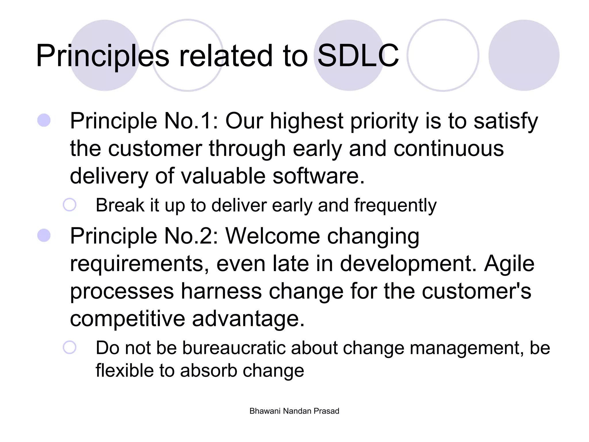 Bhawani Nandan Prasad
Principles related to SDLC
 Principle No.1: Our highest priority is to satisfy
the customer through early and continuous
delivery of valuable software.
 Break it up to deliver early and frequently
 Principle No.2: Welcome changing
requirements, even late in development. Agile
processes harness change for the customer's
competitive advantage.
 Do not be bureaucratic about change management, be
flexible to absorb change
 