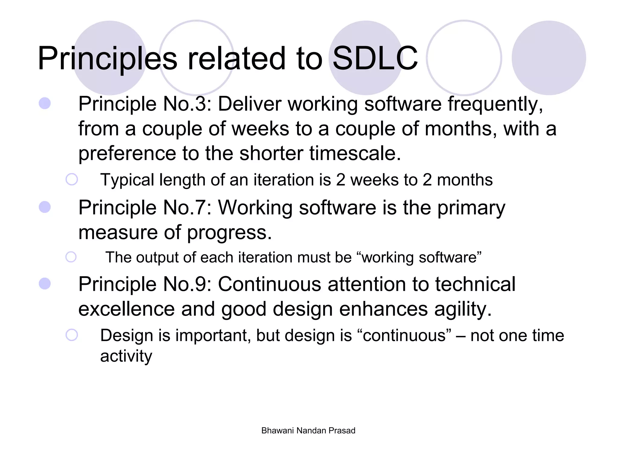 Bhawani Nandan Prasad
Principles related to SDLC
 Principle No.3: Deliver working software frequently,
from a couple of weeks to a couple of months, with a
preference to the shorter timescale.
 Typical length of an iteration is 2 weeks to 2 months
 Principle No.7: Working software is the primary
measure of progress.
 The output of each iteration must be “working software”
 Principle No.9: Continuous attention to technical
excellence and good design enhances agility.
 Design is important, but design is “continuous” – not one time
activity
 