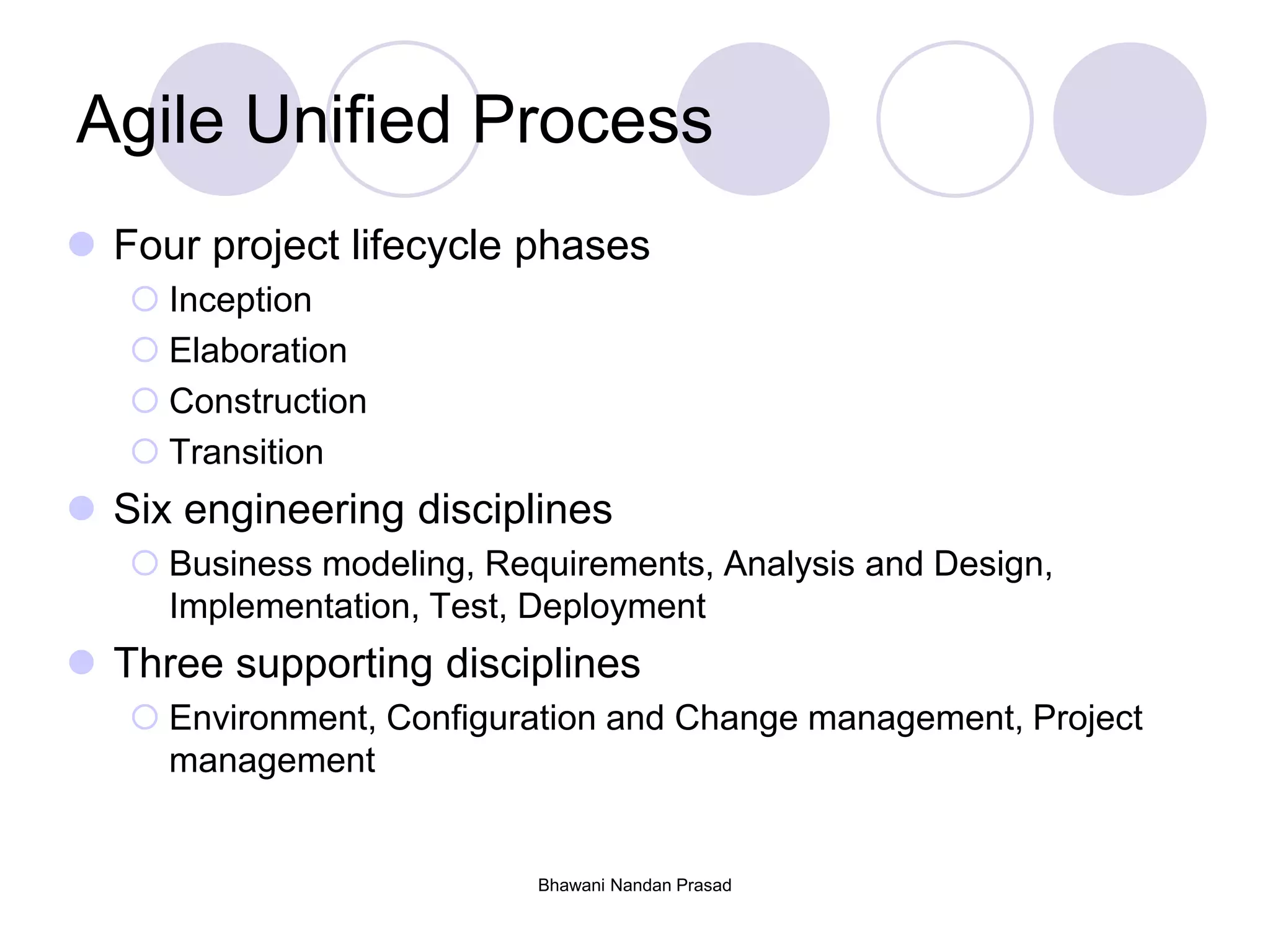 Agile Unified Process
 Four project lifecycle phases
 Inception
 Elaboration
 Construction
 Transition
 Six engineering disciplines
 Business modeling, Requirements, Analysis and Design,
Implementation, Test, Deployment
 Three supporting disciplines
 Environment, Configuration and Change management, Project
management
Bhawani Nandan Prasad
 