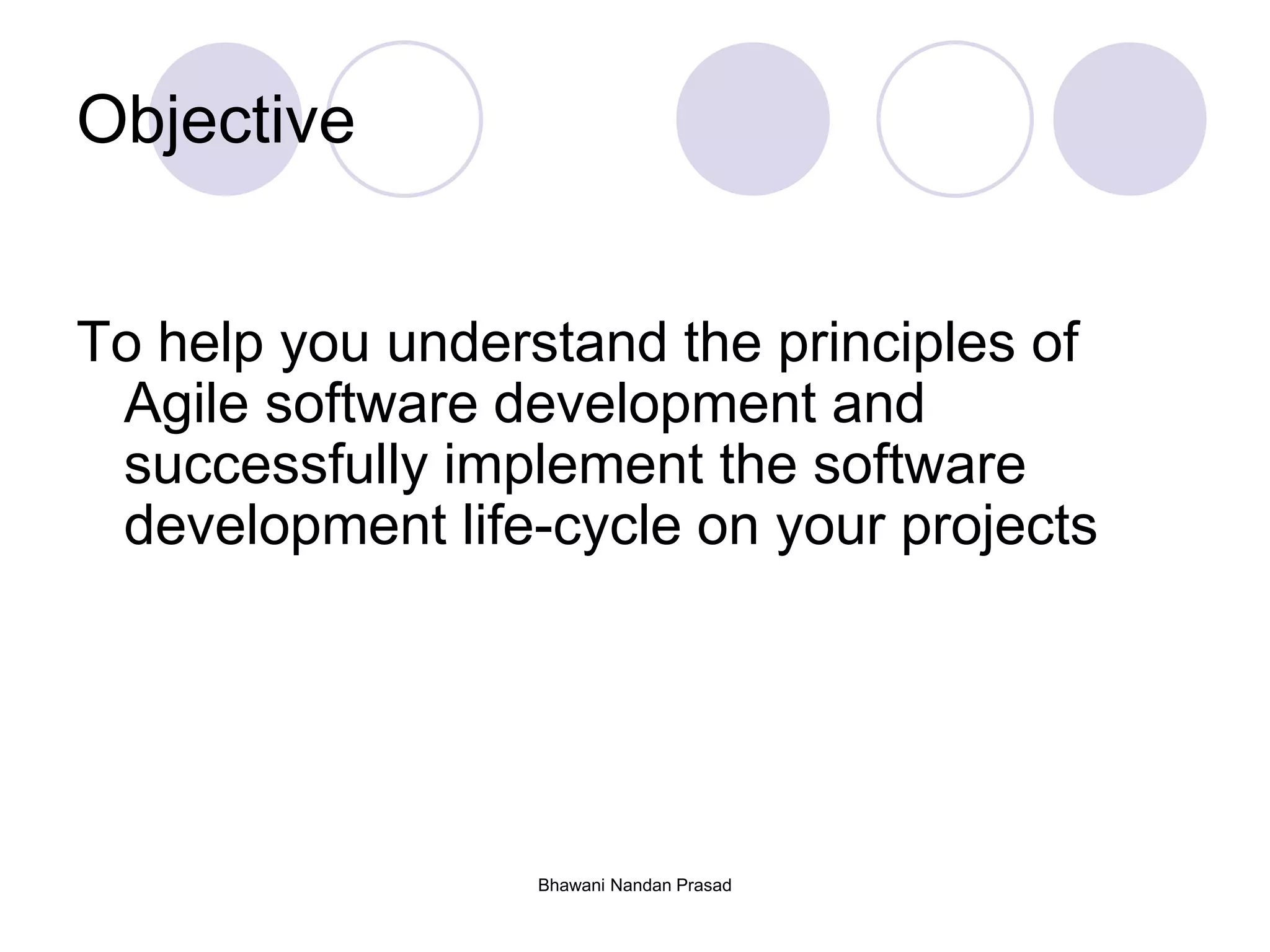 Bhawani Nandan Prasad
Objective
To help you understand the principles of
Agile software development and
successfully implement the software
development life-cycle on your projects
 