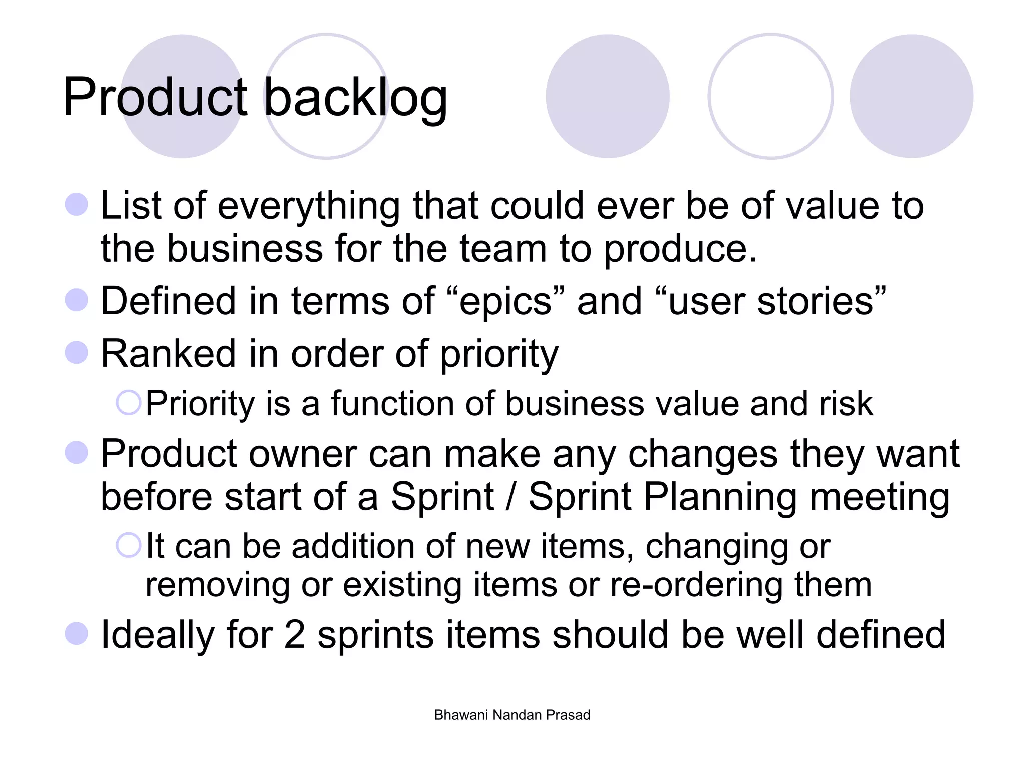Bhawani Nandan Prasad
Product backlog
 List of everything that could ever be of value to
the business for the team to produce.
 Defined in terms of “epics” and “user stories”
 Ranked in order of priority
Priority is a function of business value and risk
 Product owner can make any changes they want
before start of a Sprint / Sprint Planning meeting
It can be addition of new items, changing or
removing or existing items or re-ordering them
 Ideally for 2 sprints items should be well defined
 