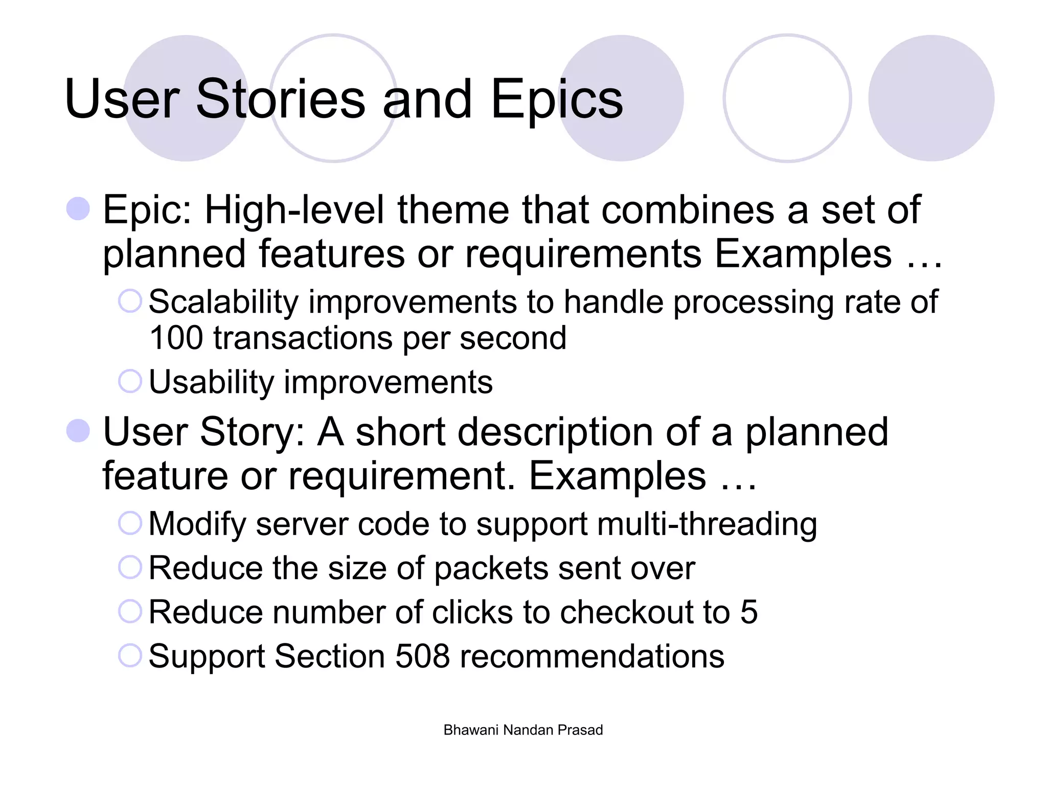 Bhawani Nandan Prasad
User Stories and Epics
 Epic: High-level theme that combines a set of
planned features or requirements Examples …
Scalability improvements to handle processing rate of
100 transactions per second
Usability improvements
 User Story: A short description of a planned
feature or requirement. Examples …
Modify server code to support multi-threading
Reduce the size of packets sent over
Reduce number of clicks to checkout to 5
Support Section 508 recommendations
 