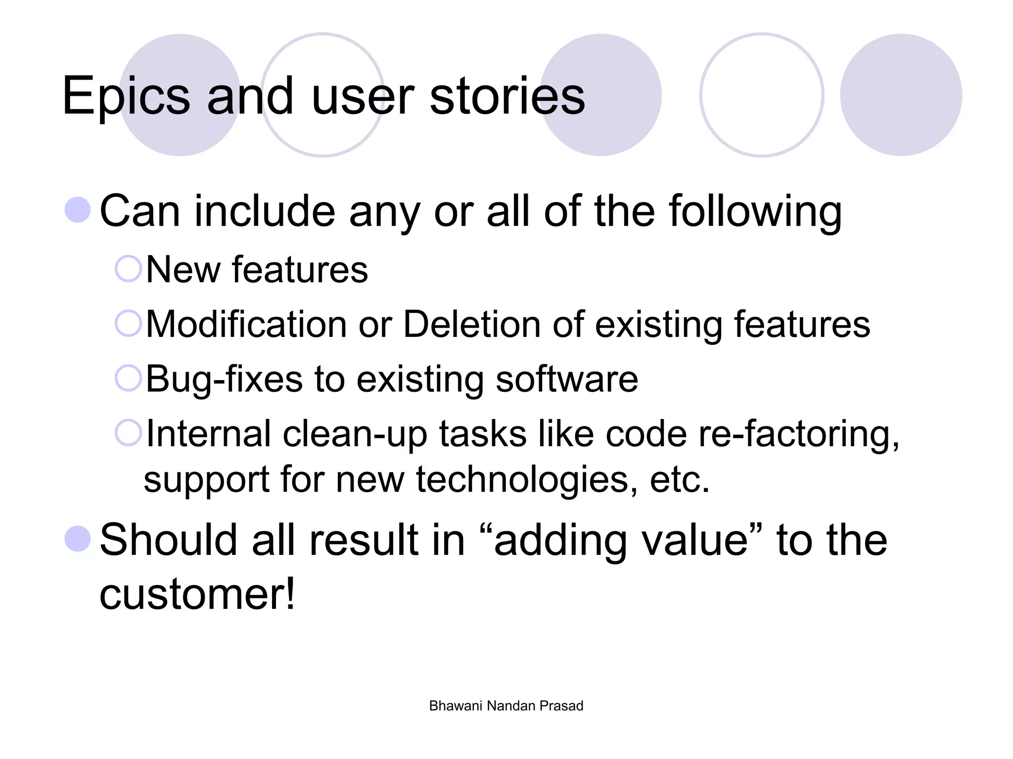 Bhawani Nandan Prasad
Epics and user stories
Can include any or all of the following
New features
Modification or Deletion of existing features
Bug-fixes to existing software
Internal clean-up tasks like code re-factoring,
support for new technologies, etc.
Should all result in “adding value” to the
customer!
 