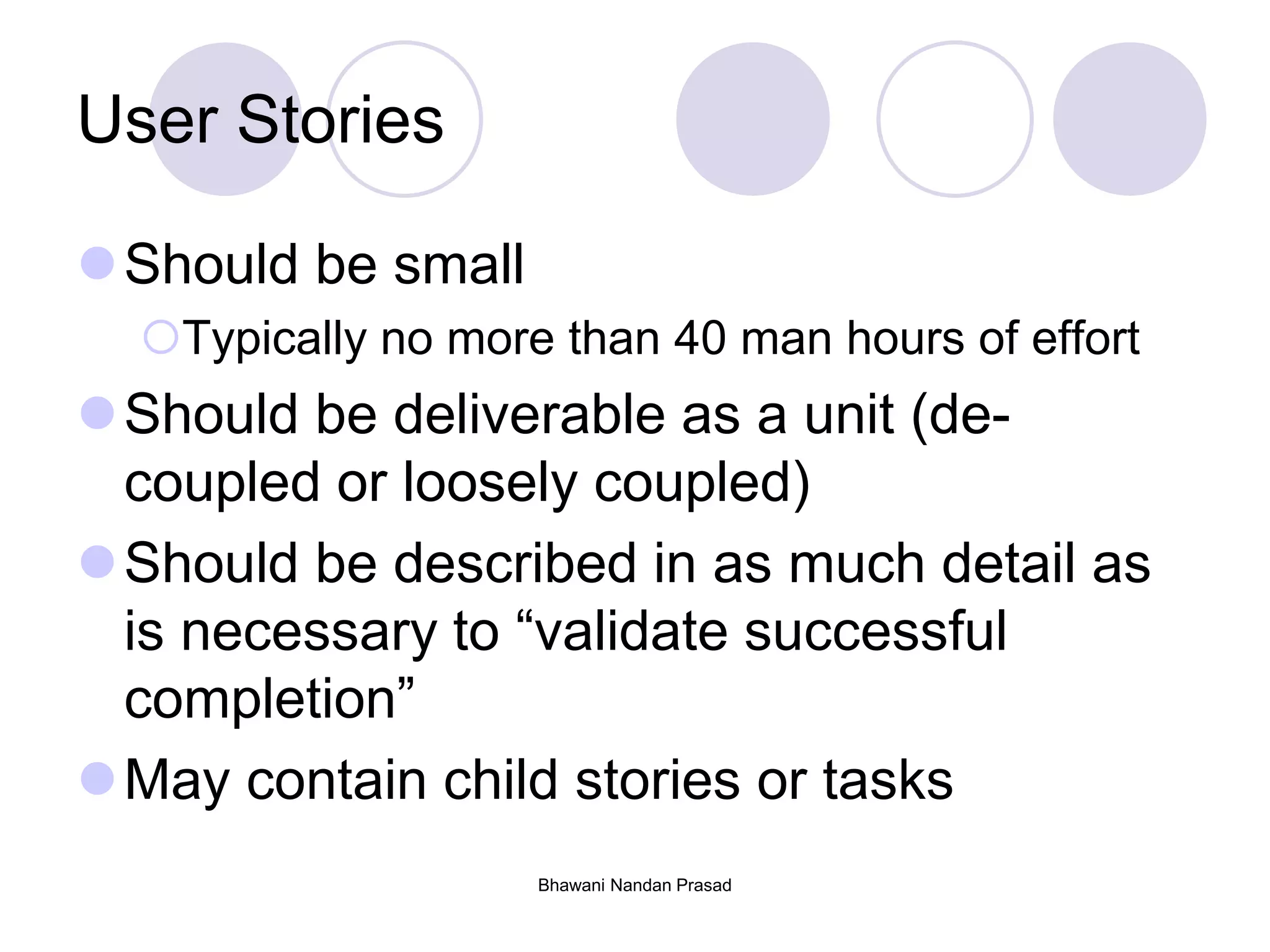 Bhawani Nandan Prasad
User Stories
Should be small
Typically no more than 40 man hours of effort
Should be deliverable as a unit (de-
coupled or loosely coupled)
Should be described in as much detail as
is necessary to “validate successful
completion”
May contain child stories or tasks
 