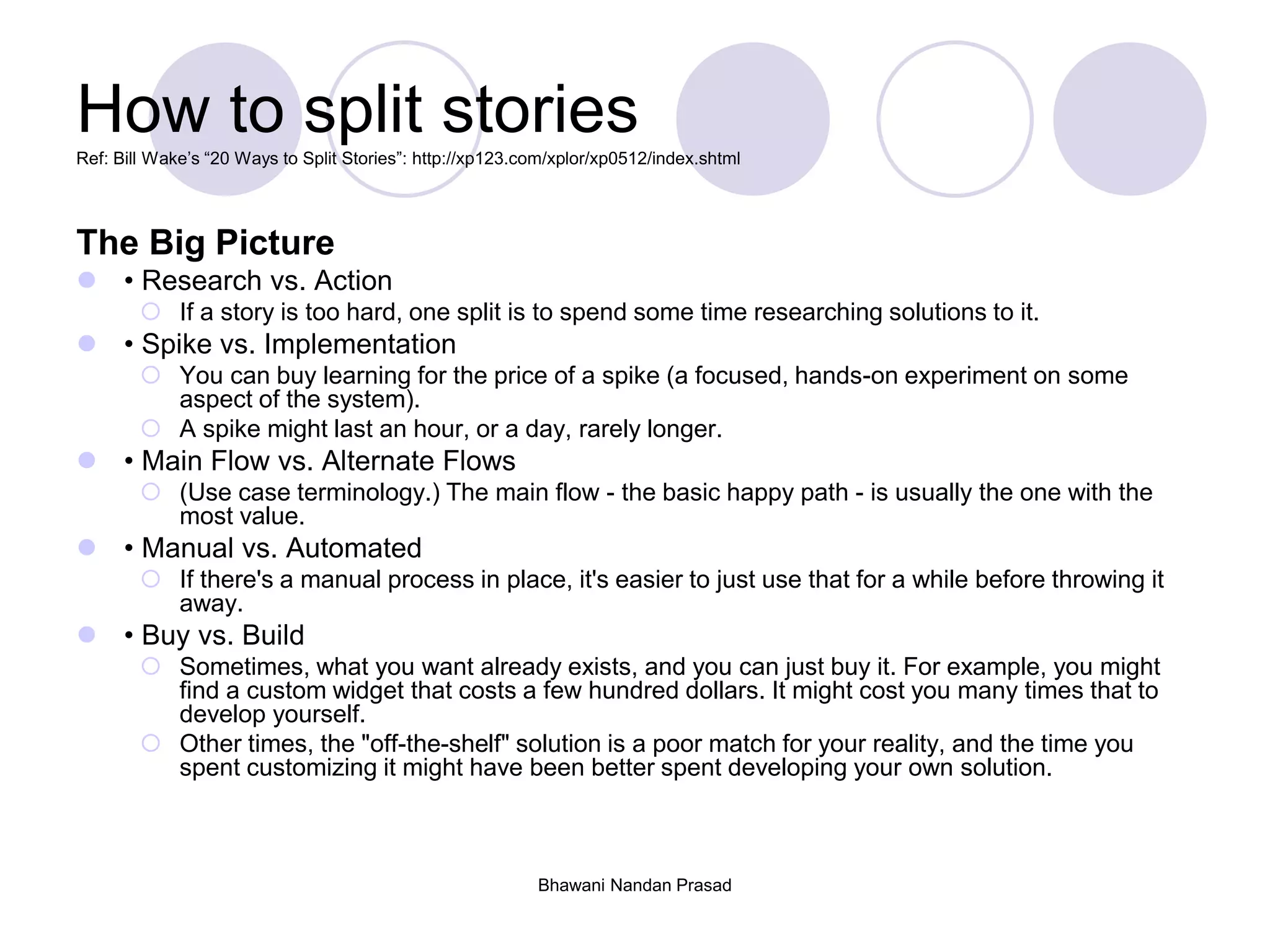 Bhawani Nandan Prasad
How to split storiesRef: Bill Wake’s “20 Ways to Split Stories”: http://xp123.com/xplor/xp0512/index.shtml
The Big Picture
 • Research vs. Action
 If a story is too hard, one split is to spend some time researching solutions to it.
 • Spike vs. Implementation
 You can buy learning for the price of a spike (a focused, hands-on experiment on some
aspect of the system).
 A spike might last an hour, or a day, rarely longer.
 • Main Flow vs. Alternate Flows
 (Use case terminology.) The main flow - the basic happy path - is usually the one with the
most value.
 • Manual vs. Automated
 If there's a manual process in place, it's easier to just use that for a while before throwing it
away.
 • Buy vs. Build
 Sometimes, what you want already exists, and you can just buy it. For example, you might
find a custom widget that costs a few hundred dollars. It might cost you many times that to
develop yourself.
 Other times, the "off-the-shelf" solution is a poor match for your reality, and the time you
spent customizing it might have been better spent developing your own solution.
 