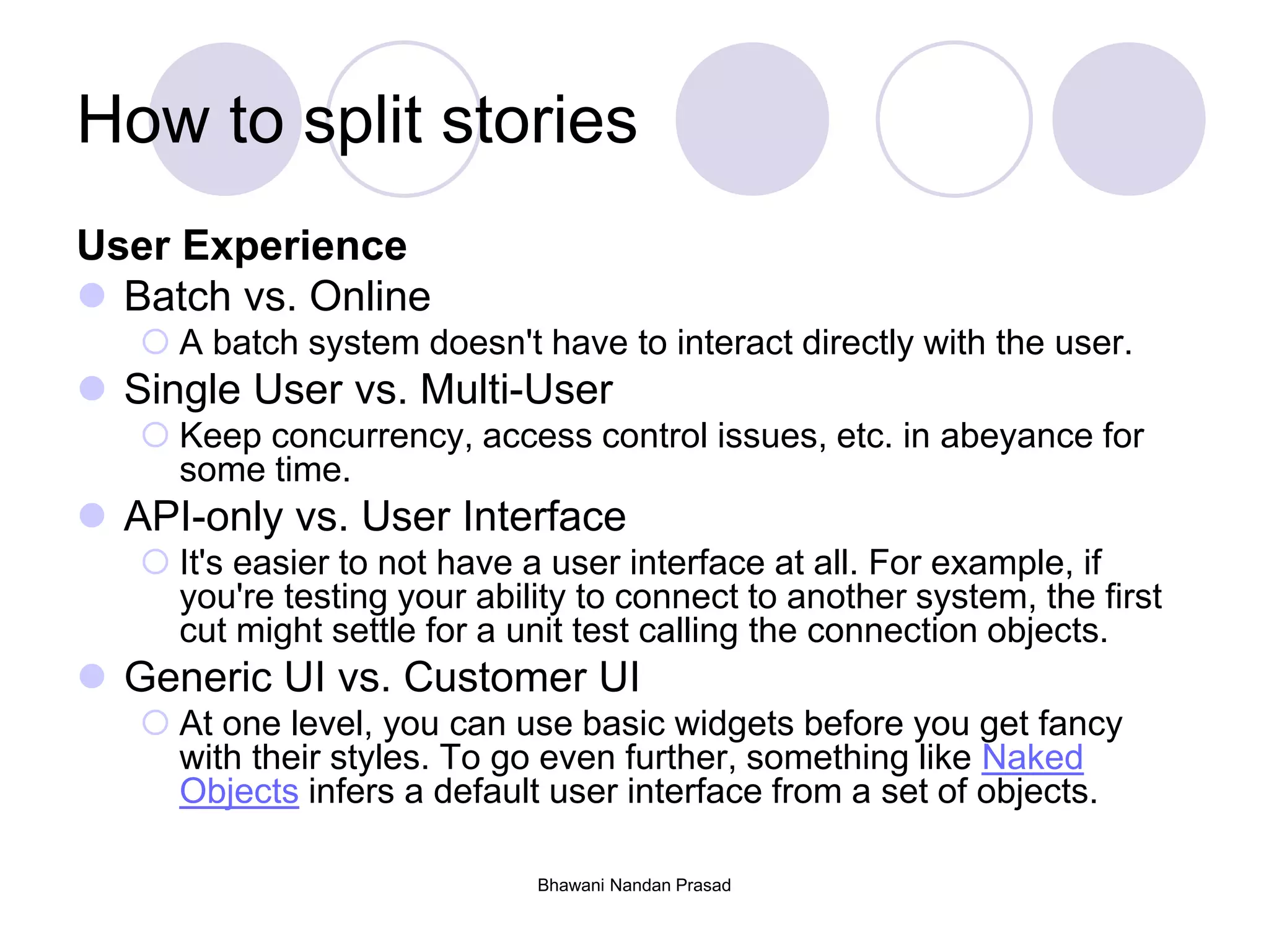 Bhawani Nandan Prasad
How to split stories
User Experience
 Batch vs. Online
 A batch system doesn't have to interact directly with the user.
 Single User vs. Multi-User
 Keep concurrency, access control issues, etc. in abeyance for
some time.
 API-only vs. User Interface
 It's easier to not have a user interface at all. For example, if
you're testing your ability to connect to another system, the first
cut might settle for a unit test calling the connection objects.
 Generic UI vs. Customer UI
 At one level, you can use basic widgets before you get fancy
with their styles. To go even further, something like Naked
Objects infers a default user interface from a set of objects.
 