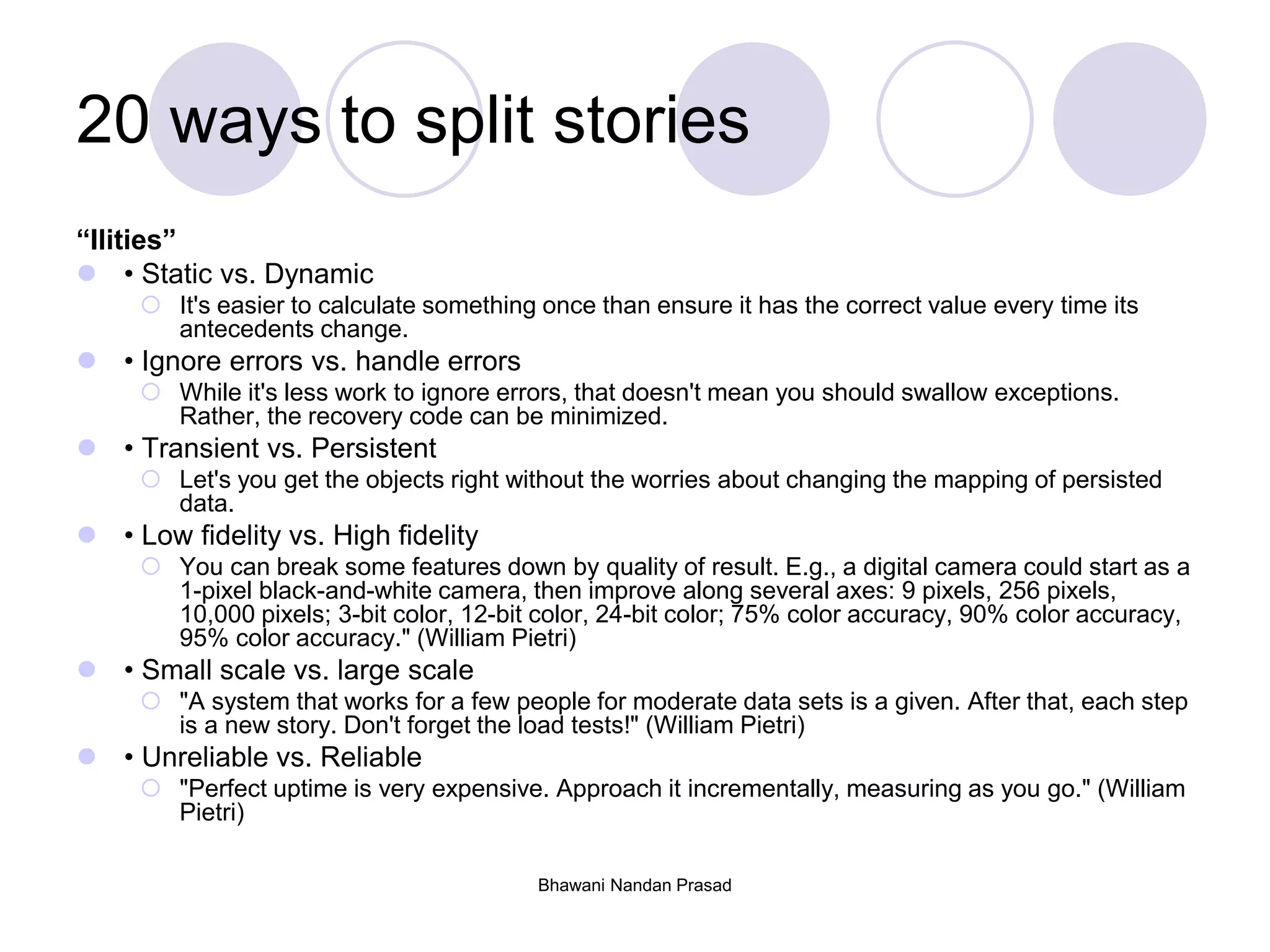 Bhawani Nandan Prasad
20 ways to split stories
“Ilities”
 • Static vs. Dynamic
 It's easier to calculate something once than ensure it has the correct value every time its
antecedents change.
 • Ignore errors vs. handle errors
 While it's less work to ignore errors, that doesn't mean you should swallow exceptions.
Rather, the recovery code can be minimized.
 • Transient vs. Persistent
 Let's you get the objects right without the worries about changing the mapping of persisted
data.
 • Low fidelity vs. High fidelity
 You can break some features down by quality of result. E.g., a digital camera could start as a
1-pixel black-and-white camera, then improve along several axes: 9 pixels, 256 pixels,
10,000 pixels; 3-bit color, 12-bit color, 24-bit color; 75% color accuracy, 90% color accuracy,
95% color accuracy." (William Pietri)
 • Small scale vs. large scale
 "A system that works for a few people for moderate data sets is a given. After that, each step
is a new story. Don't forget the load tests!" (William Pietri)
 • Unreliable vs. Reliable
 "Perfect uptime is very expensive. Approach it incrementally, measuring as you go." (William
Pietri)
 