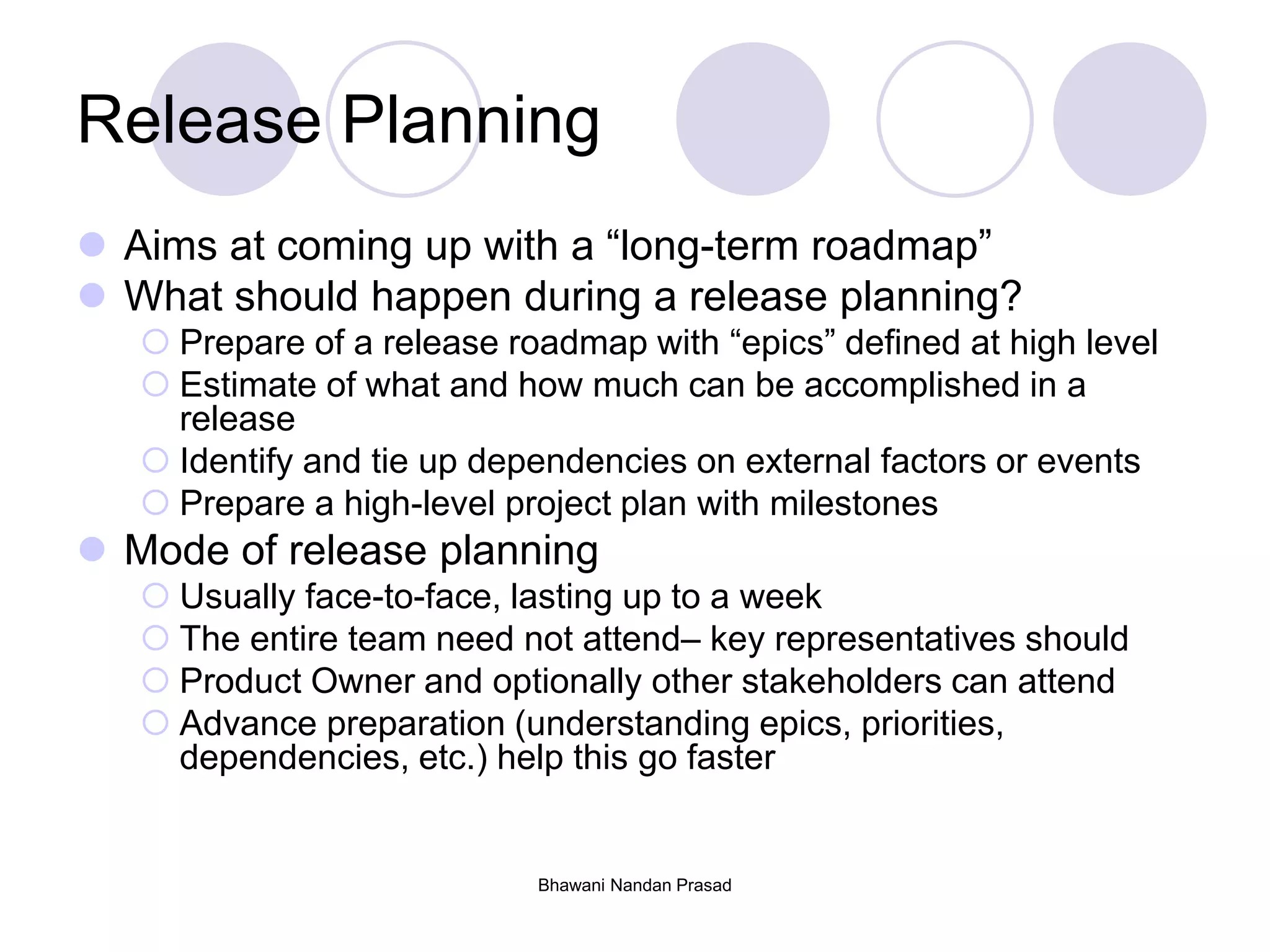 Bhawani Nandan Prasad
Release Planning
 Aims at coming up with a “long-term roadmap”
 What should happen during a release planning?
 Prepare of a release roadmap with “epics” defined at high level
 Estimate of what and how much can be accomplished in a
release
 Identify and tie up dependencies on external factors or events
 Prepare a high-level project plan with milestones
 Mode of release planning
 Usually face-to-face, lasting up to a week
 The entire team need not attend– key representatives should
 Product Owner and optionally other stakeholders can attend
 Advance preparation (understanding epics, priorities,
dependencies, etc.) help this go faster
 