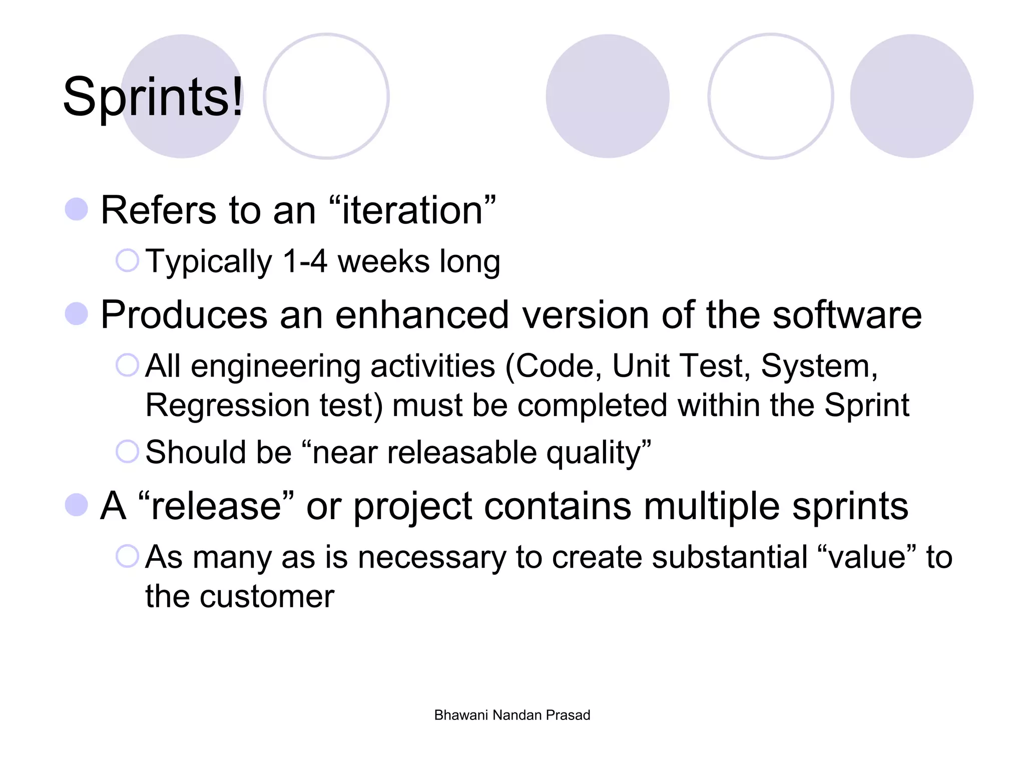 Bhawani Nandan Prasad
Sprints!
 Refers to an “iteration”
Typically 1-4 weeks long
 Produces an enhanced version of the software
All engineering activities (Code, Unit Test, System,
Regression test) must be completed within the Sprint
Should be “near releasable quality”
 A “release” or project contains multiple sprints
As many as is necessary to create substantial “value” to
the customer
 