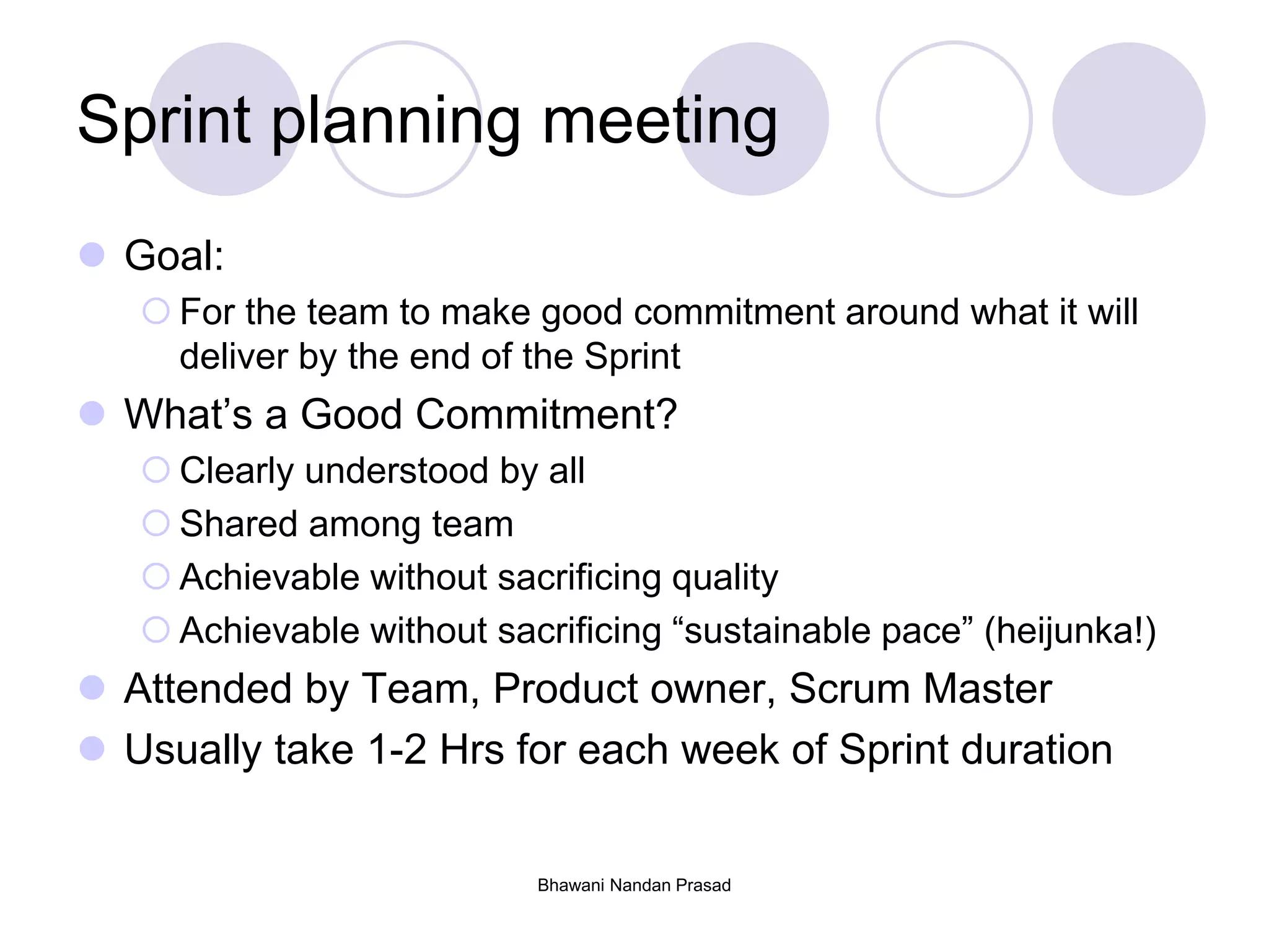 Bhawani Nandan Prasad
Sprint planning meeting
 Goal:
 For the team to make good commitment around what it will
deliver by the end of the Sprint
 What’s a Good Commitment?
 Clearly understood by all
 Shared among team
 Achievable without sacrificing quality
 Achievable without sacrificing “sustainable pace” (heijunka!)
 Attended by Team, Product owner, Scrum Master
 Usually take 1-2 Hrs for each week of Sprint duration
 