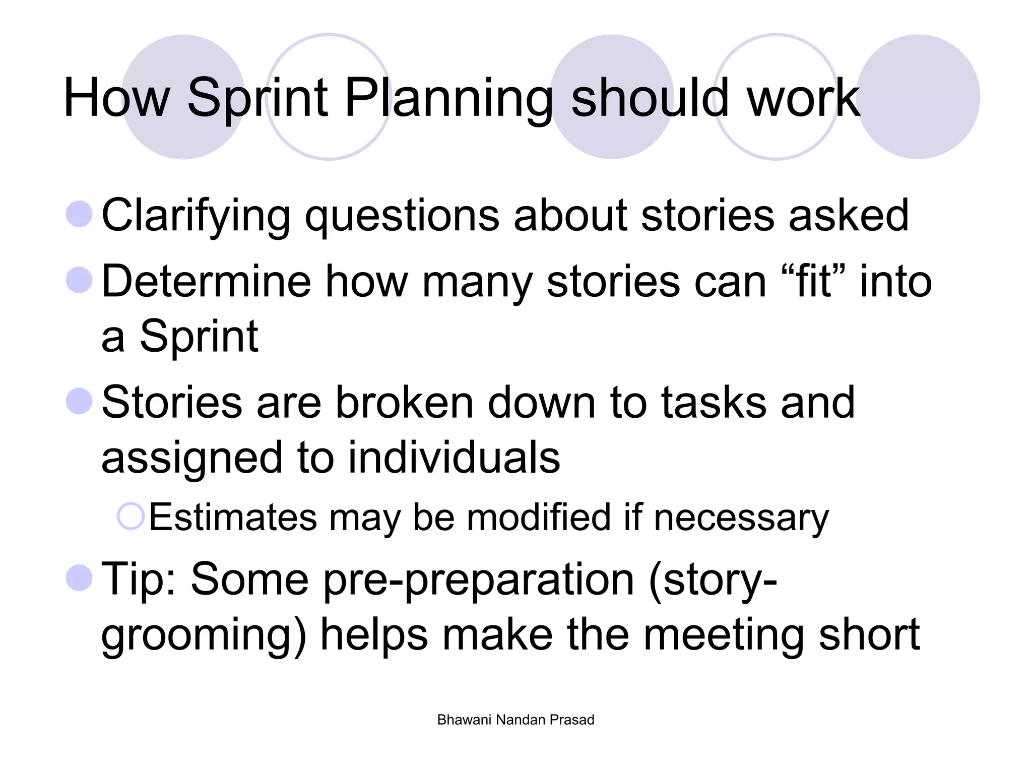 Bhawani Nandan Prasad
How Sprint Planning should work
Clarifying questions about stories asked
Determine how many stories can “fit” into
a Sprint
Stories are broken down to tasks and
assigned to individuals
Estimates may be modified if necessary
Tip: Some pre-preparation (story-
grooming) helps make the meeting short
 